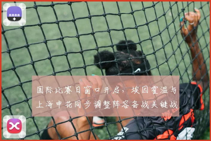 国际比赛日窗口开启，埃因霍温与上海申花同步调整阵容备战关键战役
