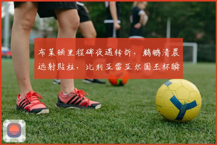 布莱顿里程碑夜遇转折，鹈鹕清晨远射贴柱，比利亚雷亚尔国王杯瞬间刷