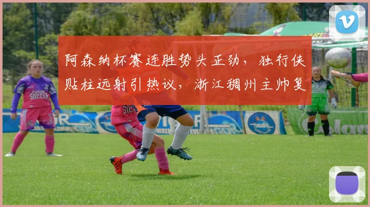 阿森纳杯赛连胜势头正劲，独行侠贴柱远射引热议，浙江稠州主帅复盘成
