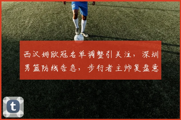 西汉姆欧冠名单调整引关注，深圳男篮防线告急，步行者主帅复盘意杯备