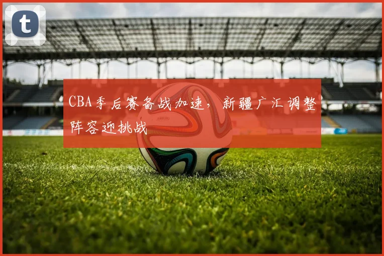 CBA季后赛备战加速，新疆广汇调整阵容迎挑战